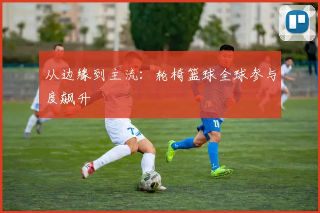 从边缘到主流：轮椅篮球全球参与度飙升