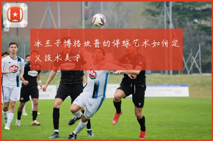 冰王子博格坎普的停球艺术如何定义技术美学