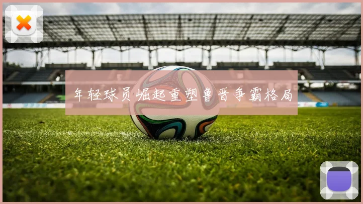 年轻球员崛起重塑鲁晋争霸格局