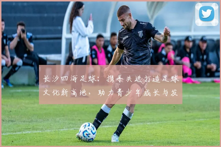 长沙四海足球：携手共进打造足球文化新高地，助力青少年成长与发展