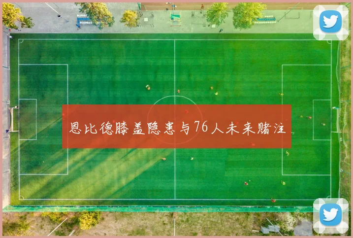 恩比德膝盖隐患与76人未来赌注
