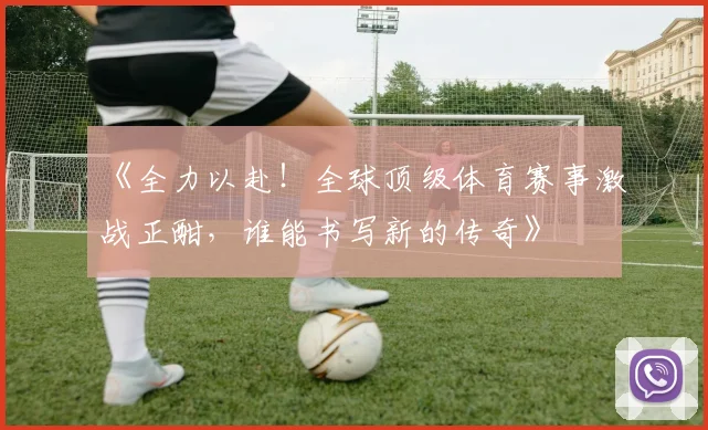 《全力以赴！全球顶级体育赛事激战正酣，谁能书写新的传奇》