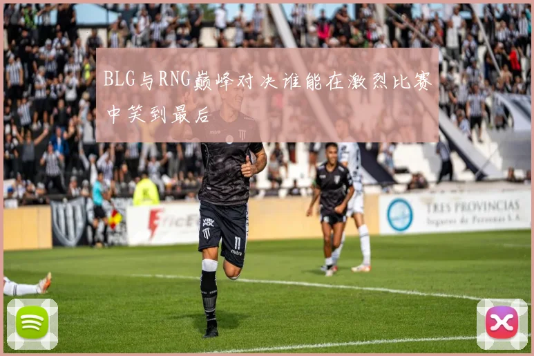 BLG与RNG巅峰对决谁能在激烈比赛中笑到最后