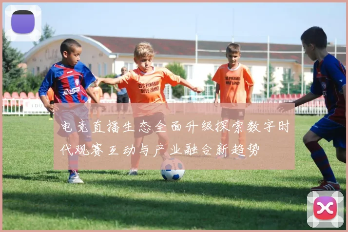 电竞直播生态全面升级探索数字时代观赛互动与产业融合新趋势