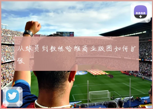 从球员到教练哈维商业版图如何扩张